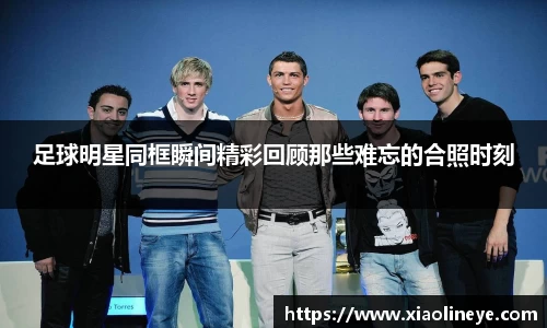 足球明星同框瞬间精彩回顾那些难忘的合照时刻